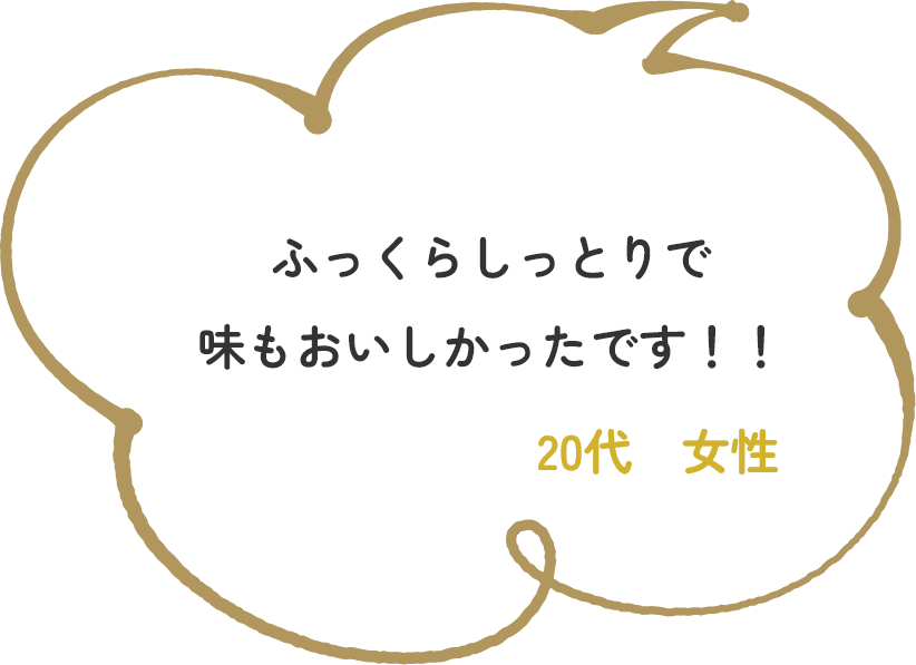 ふっくらしっとりで味もおいしかったです！！　20代　女性
