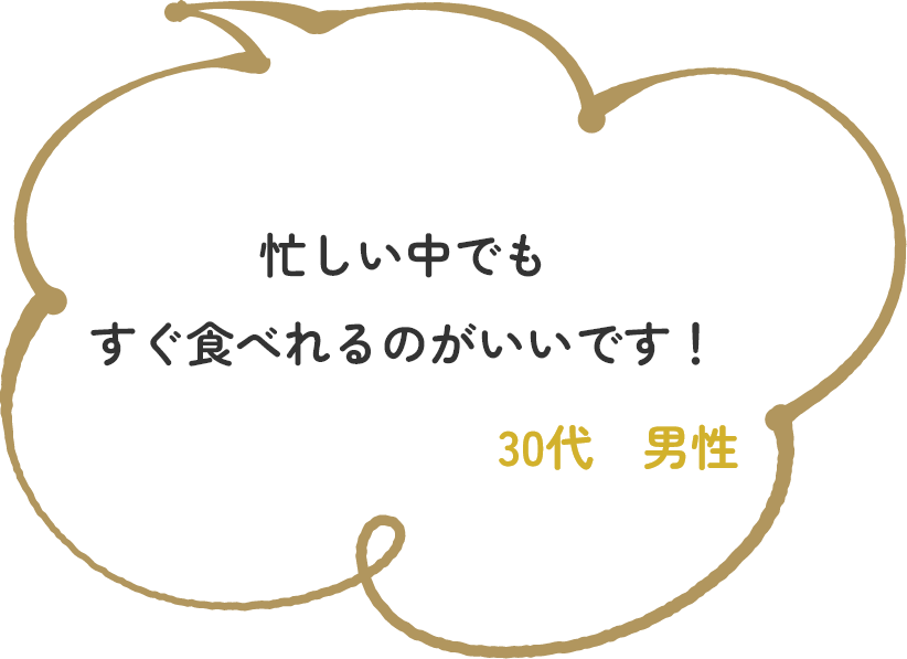 忙しい中でもすぐ食べれるのがいいです！　30代　男性